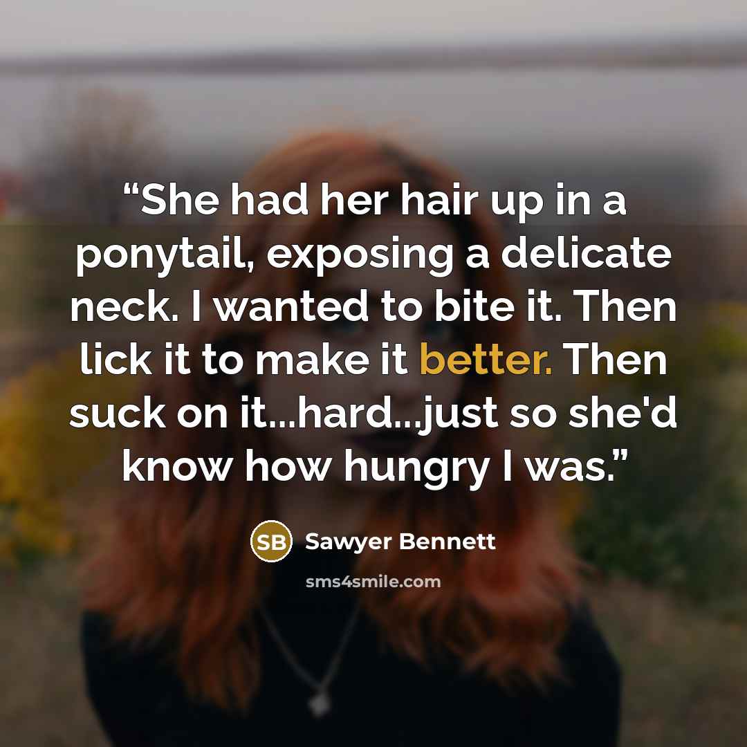 “She had her hair up in a ponytail, exposing a delicate neck. I wanted to bite it. Then lick it to make it better. Then suck on it...hard...just so she'd know how hungry I was.” quote by Sawyer Bennett