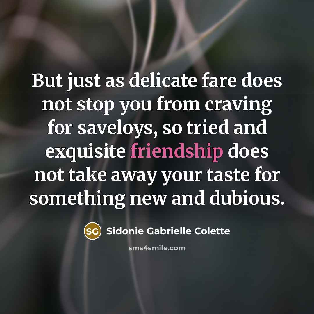 “But just as delicate fare does not stop you from craving for saveloys, so tried and exquisite friendship does not take away your taste for something new and dubious.” quote by Sidonie Gabrielle Colette