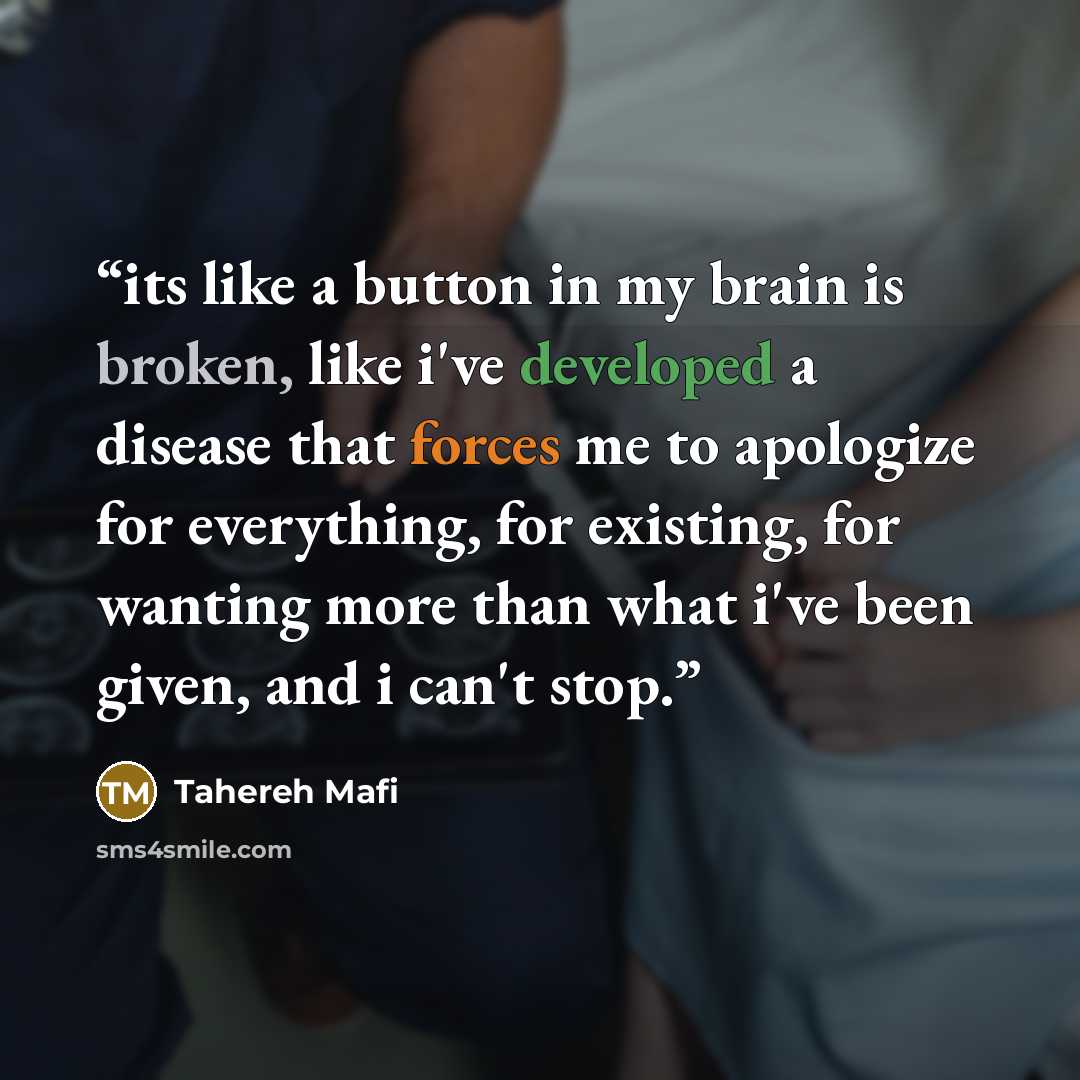 “its like a button in my brain is broken, like i've developed a disease that forces me to apologize for everything, for existing, for wanting more than what i've been given, and i can't stop.” quote by Tahereh Mafi