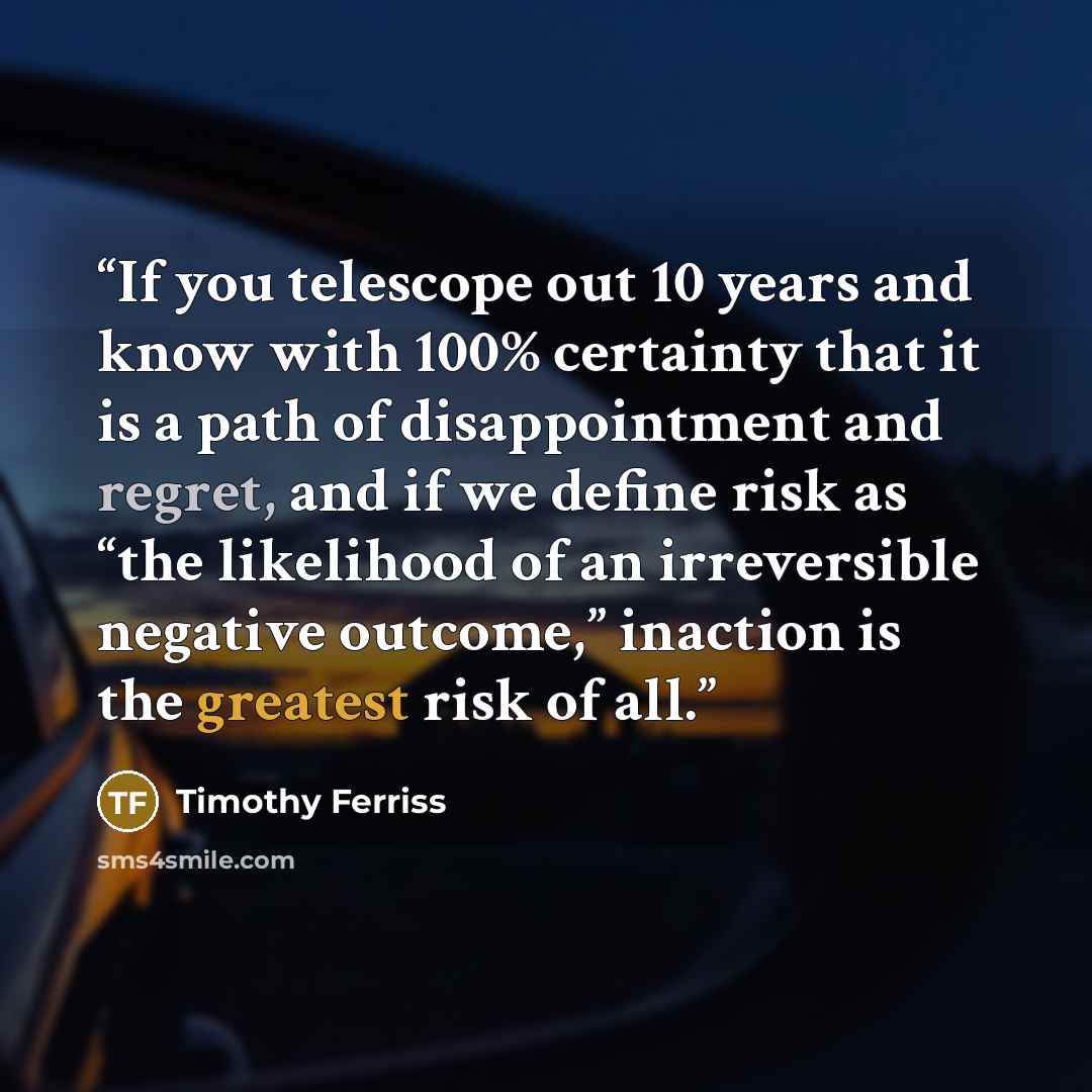 “If you telescope out 10 years and know with 100% certainty that it is a path of disappointment and regret, and if we define risk as “the likelihood of an irreversible negative outcome,” inaction is the greatest risk of all.” quote by Timothy Ferriss