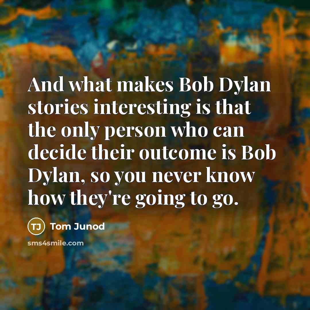 “And what makes Bob Dylan stories interesting is that the only person who can decide their outcome is Bob Dylan, so you never know how they're going to go.” quote by Tom Junod