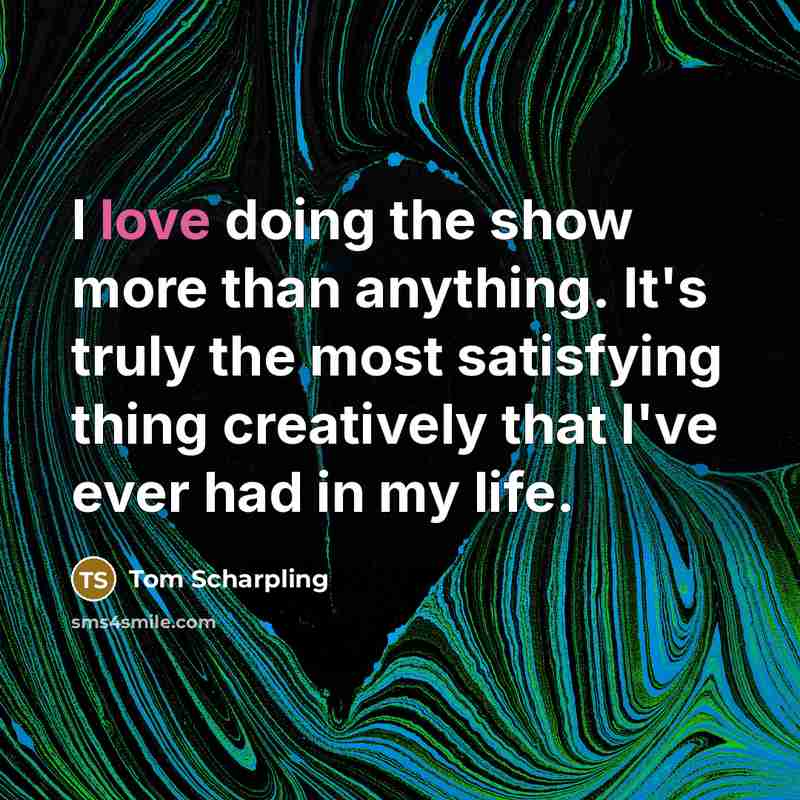“I love doing the show more than anything. It's truly the most satisfying thing creatively that I've ever had in my life.” quote by Tom Scharpling
