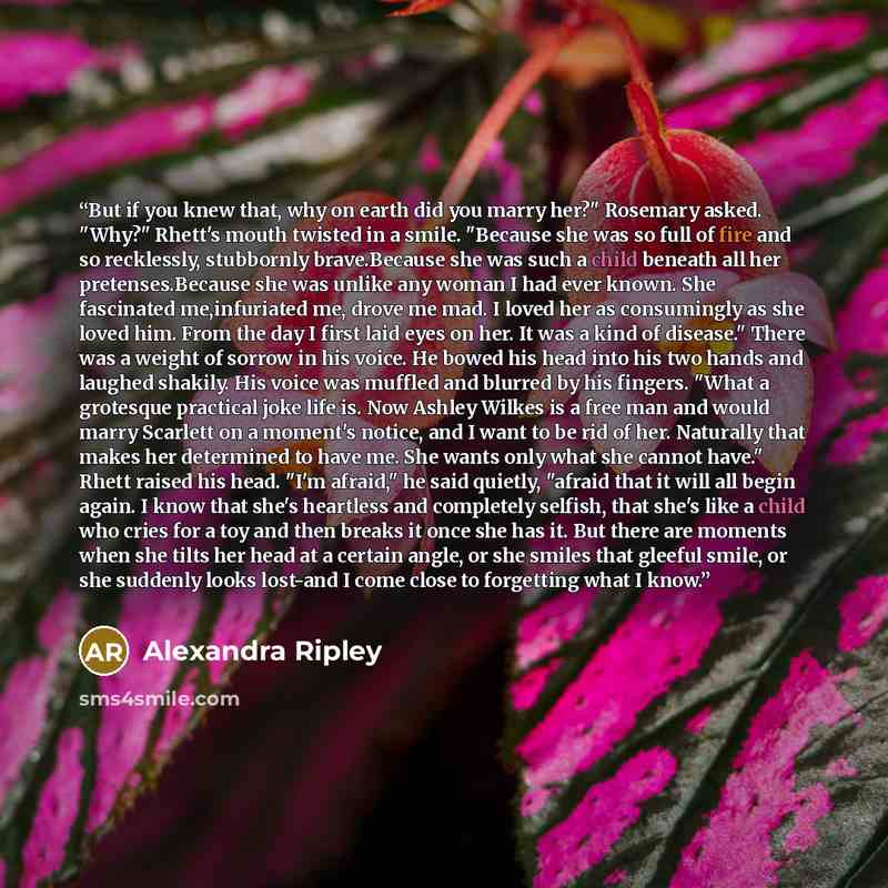 “But if you knew that, why on earth did you marry her?" Rosemary asked. "Why?" Rhett's mouth twisted in a smile. "Because she was so full of fire and so recklessly, stubbornly brave.Because she was such a child beneath all her pretenses.Because she was unlike any woman I had ever known. She…” quote by Alexandra Ripley