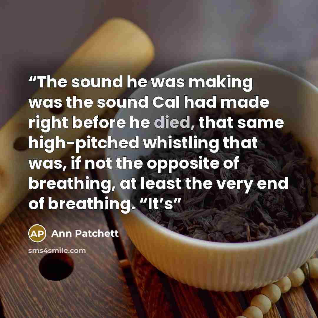 “The sound he was making was the sound Cal had made right before he died, that same high-pitched whistling that was, if not the opposite of breathing, at least the very end of breathing. “It’s” quote by Ann Patchett