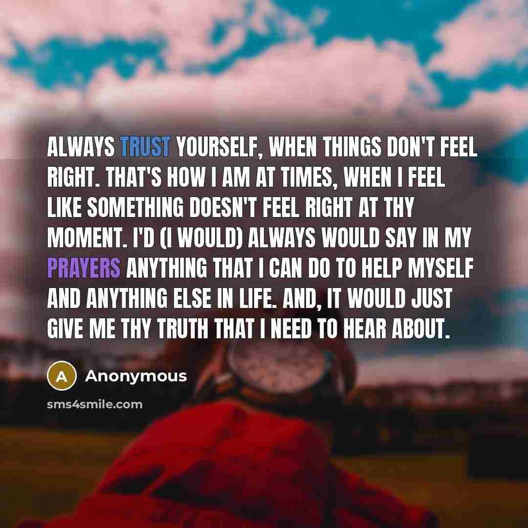 “Always trust yourself, when things don't feel right. That's how I am at times, when I feel like something doesn't feel right at thy moment. I'd (I would) always would say in my prayers anything that I can do to help myself and anything else in life. And, it would just give me thy truth that I need…” quote by Anonymous