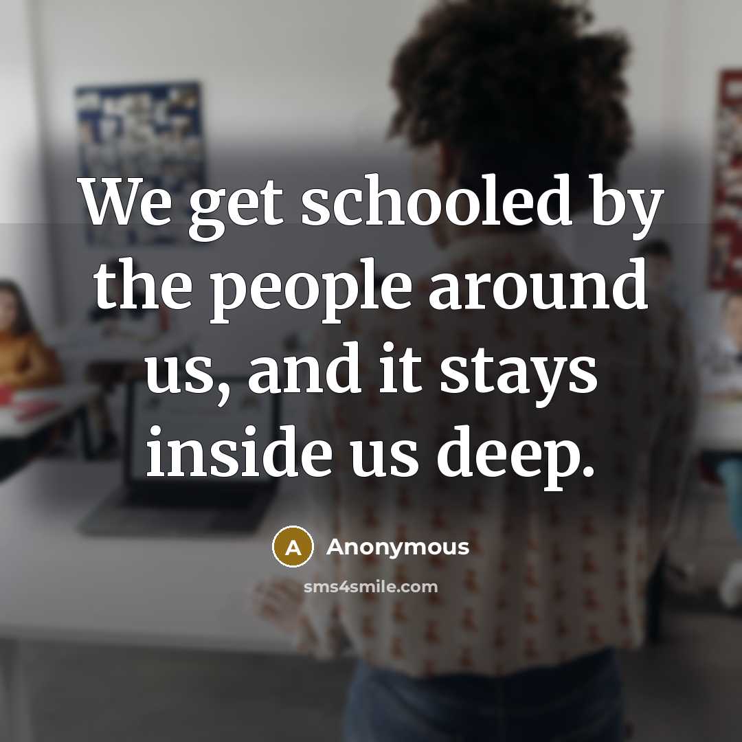 “We get schooled by the people around us, and it stays inside us deep.” quote by Anonymous