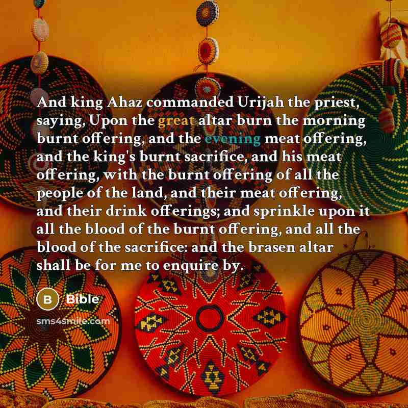 “And king Ahaz commanded Urijah the priest, saying, Upon the great altar burn the morning burnt offering, and the evening meat offering, and the king's burnt sacrifice, and his meat offering, with the burnt offering of all the people of the land, and their meat offering, and their drink offerings…” quote by Bible