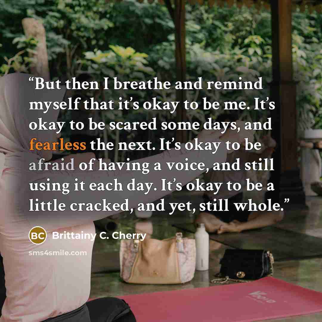 “But then I breathe and remind myself that it’s okay to be me. It’s okay to be scared some days, and fearless the next. It’s okay to be afraid of having a voice, and still using it each day. It’s okay to be a little cracked, and yet, still whole.” quote by Brittainy C. Cherry