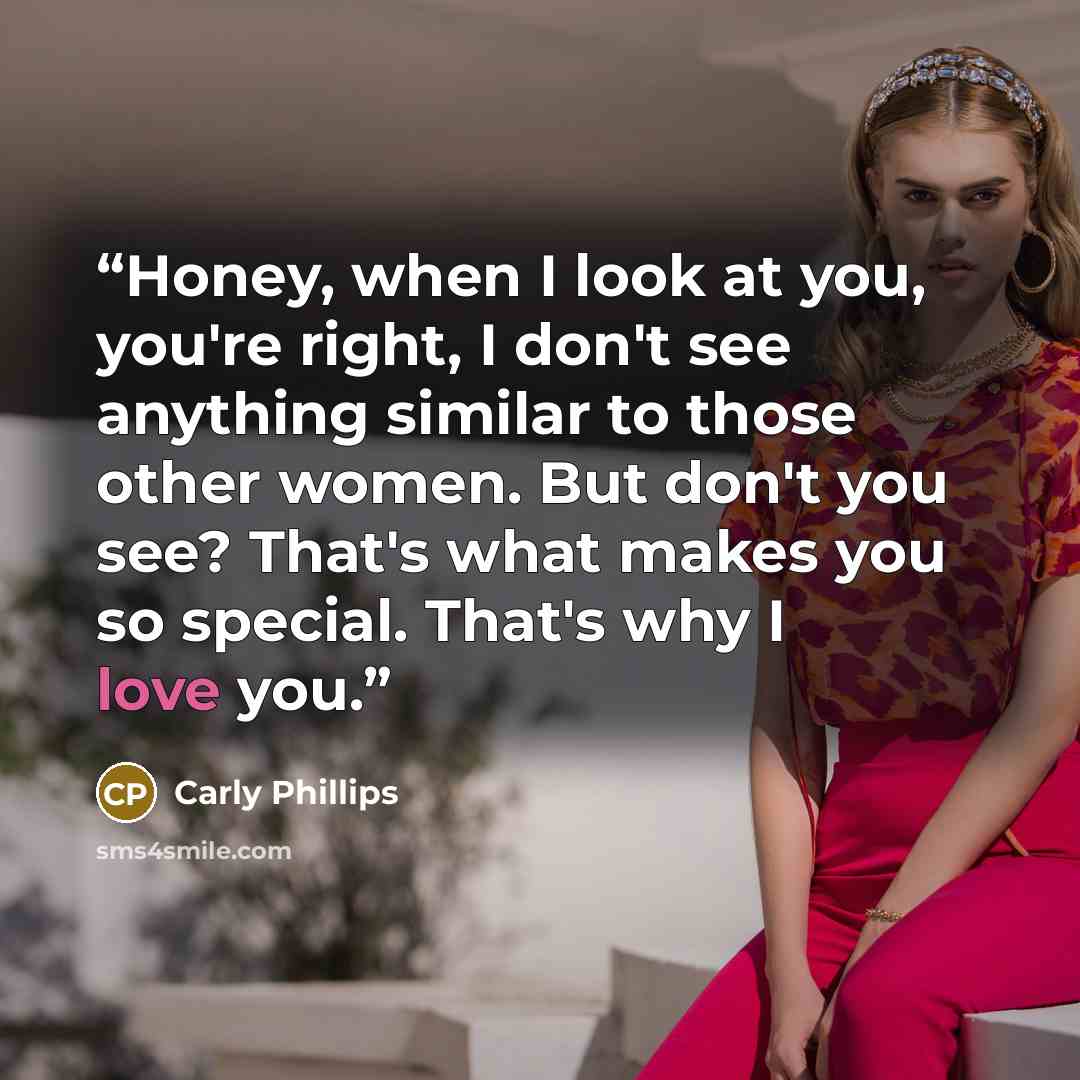 “Honey, when I look at you, you're right, I don't see anything similar to those other women. But don't you see? That's what makes you so special. That's why I love you.” quote by Carly Phillips