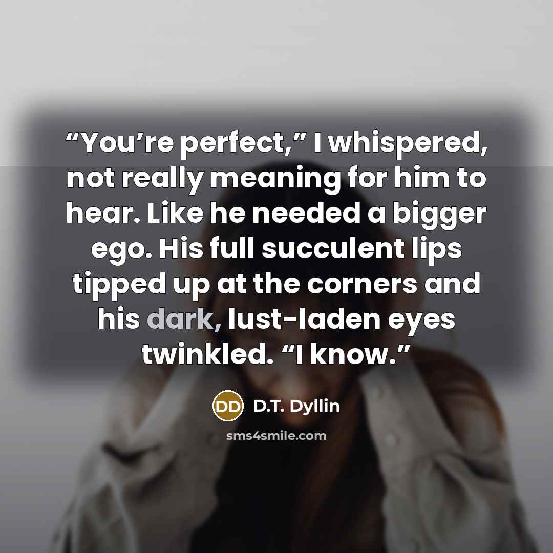“You’re perfect,” I whispered, not really meaning for him to hear. Like he needed a bigger ego. His full succulent lips tipped up at the corners and his dark, lust-laden eyes twinkled. “I know.” quote by D.T. Dyllin