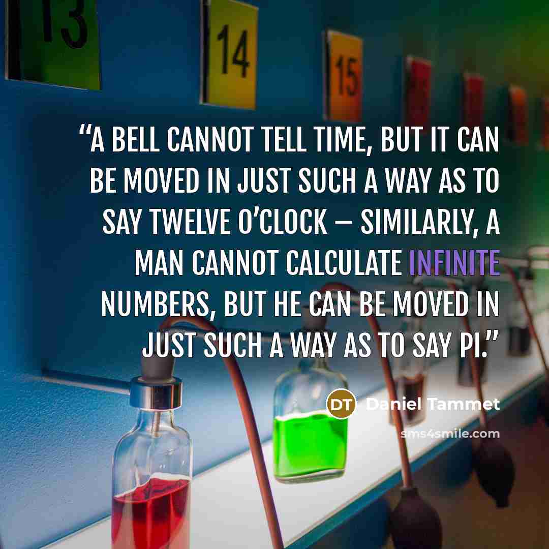 “A bell cannot tell time, but it can be moved in just such a way as to say twelve o’clock – similarly, a man cannot calculate infinite numbers, but he can be moved in just such a way as to say pi.” quote by Daniel Tammet