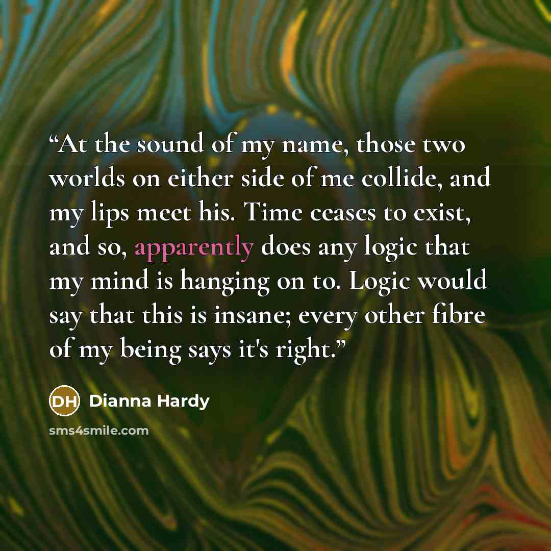 “At the sound of my name, those two worlds on either side of me collide, and my lips meet his. Time ceases to exist, and so, apparently does any logic that my mind is hanging on to. Logic would say that this is insane; every other fibre of my being says it's right.” quote by Dianna Hardy