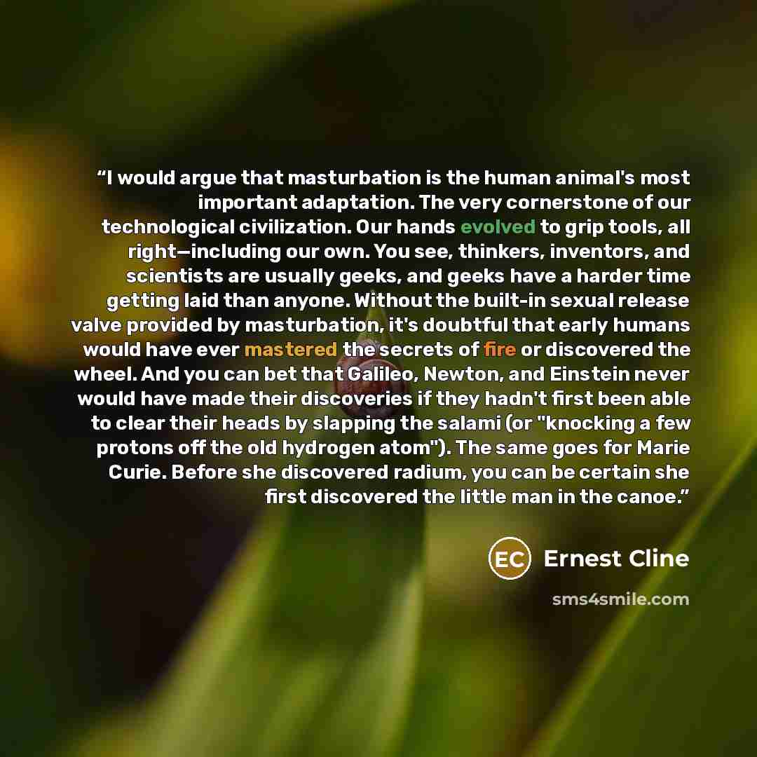 “I would argue that masturbation is the human animal's most important adaptation. The very cornerstone of our technological civilization. Our hands evolved to grip tools, all right—including our own. You see, thinkers, inventors, and scientists are usually geeks, and geeks have a harder time…” quote by Ernest Cline