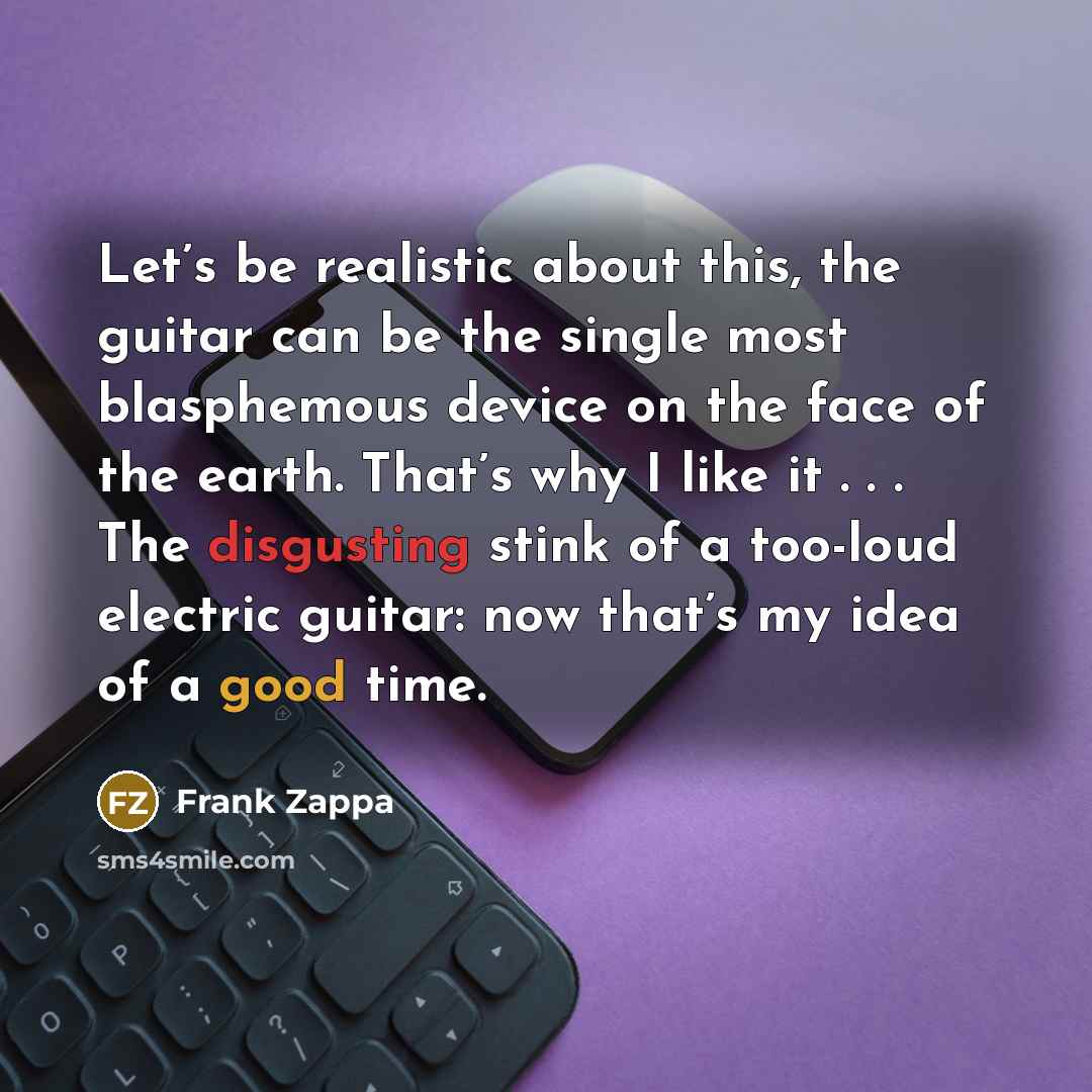 “Let’s be realistic about this, the guitar can be the single most blasphemous device on the face of the earth. That’s why I like it . . . The disgusting stink of a too-loud electric guitar: now that’s my idea of a good time.” quote by Frank Zappa