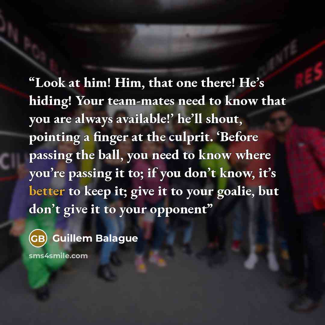 “Look at him! Him, that one there! He’s hiding! Your team-mates need to know that you are always available!’ he’ll shout, pointing a finger at the culprit. ‘Before passing the ball, you need to know where you’re passing it to; if you don’t know, it’s better to keep it; give it to your goalie, but…” quote by Guillem Balague
