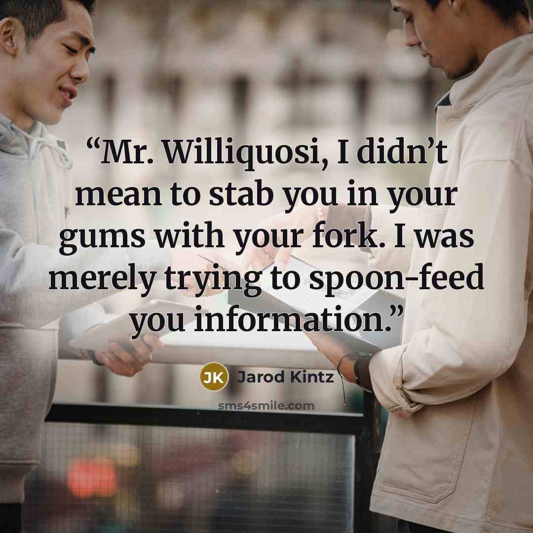 “Mr. Williquosi, I didn’t mean to stab you in your gums with your fork. I was merely trying to spoon-feed you information.” quote by Jarod Kintz