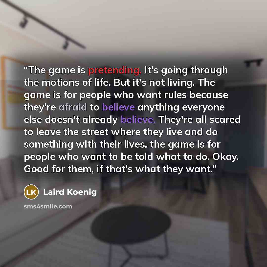 “The game is pretending. It's going through the motions of life. But it's not living. The game is for people who want rules because they're afraid to believe anything everyone else doesn't already believe. They're all scared to leave the street where they live and do something with their lives. the…” quote by Laird Koenig