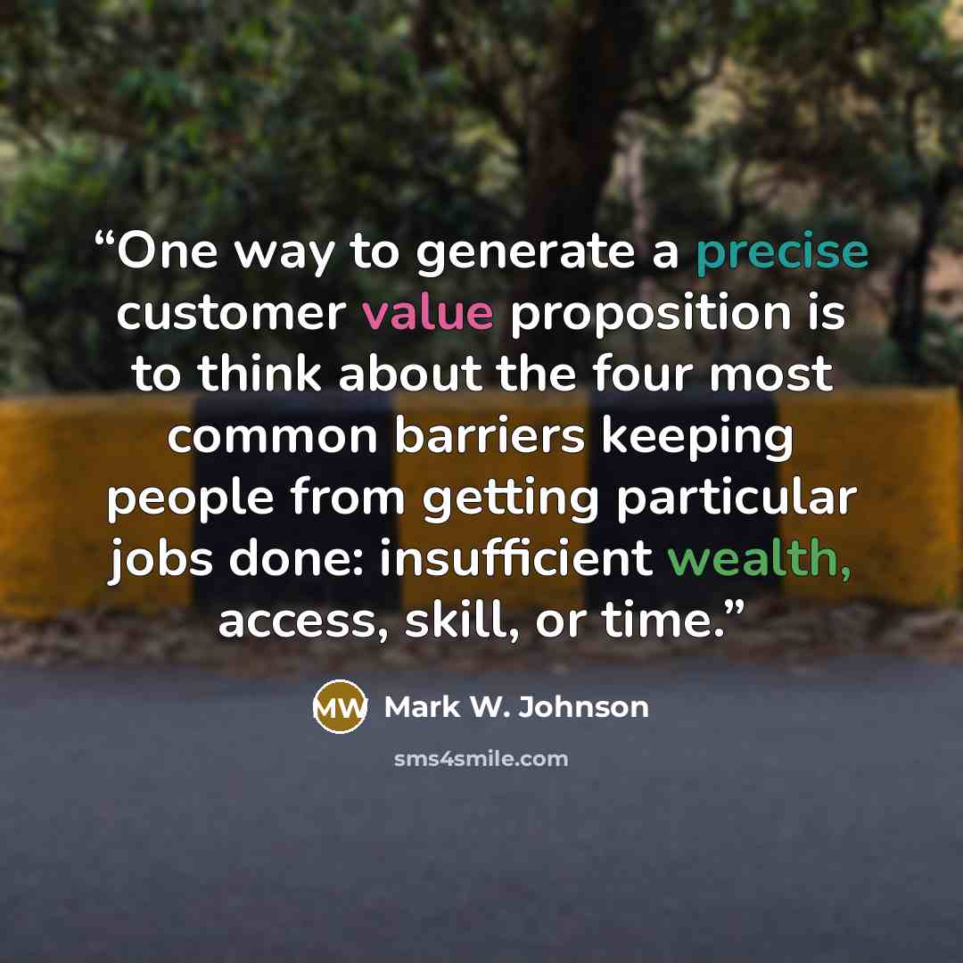 “One way to generate a precise customer value proposition is to think about the four most common barriers keeping people from getting particular jobs done: insufficient wealth, access, skill, or time.” quote by Mark W. Johnson