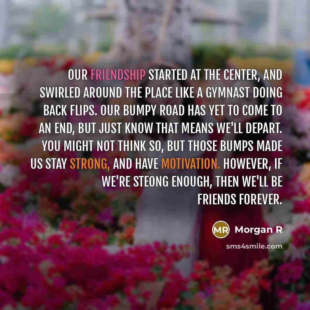 “Our friendship started at the center, and swirled around the place like a gymnast doing back flips. Our bumpy road has yet to come to an end, but just know that means we'll depart. You might not think so, but those bumps made us stay strong, and have motivation. However, if we're steong enough…” quote by Morgan R