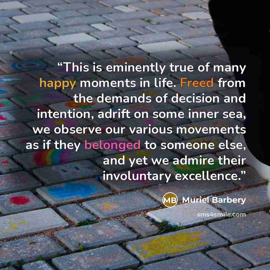 “This is eminently true of many happy moments in life. Freed from the demands of decision and intention, adrift on some inner sea, we observe our various movements as if they belonged to someone else, and yet we admire their involuntary excellence.” quote by Muriel Barbery
