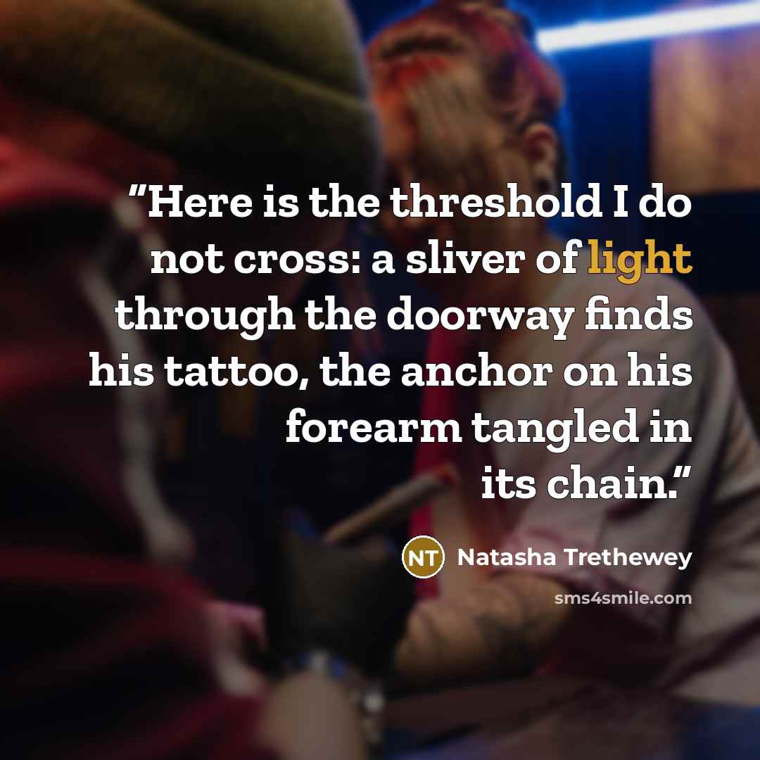 “Here is the threshold I do not cross: a sliver of light through the doorway finds his tattoo, the anchor on his forearm tangled in its chain.” quote by Natasha Trethewey