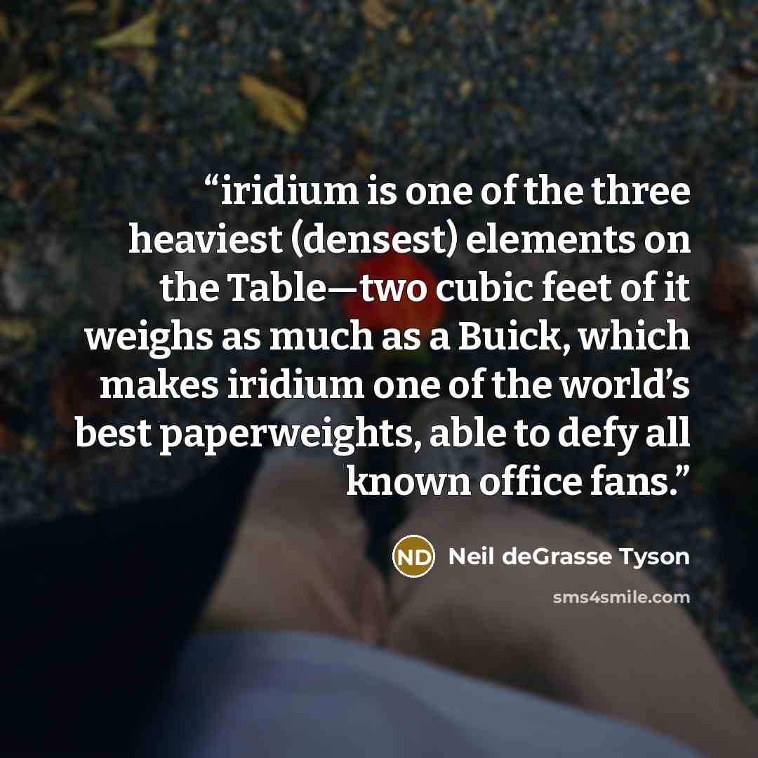 “iridium is one of the three heaviest (densest) elements on the Table—two cubic feet of it weighs as much as a Buick, which makes iridium one of the world’s best paperweights, able to defy all known office fans.” quote by Neil deGrasse Tyson