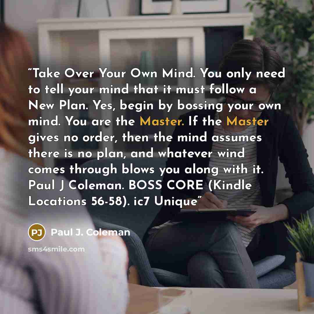 “Take Over Your Own Mind. You only need to tell your mind that it must follow a New Plan. Yes, begin by bossing your own mind. You are the Master. If the Master gives no order, then the mind assumes there is no plan, and whatever wind comes through blows you along with it. Paul J Coleman. BOSS CORE…” quote by Paul J. Coleman