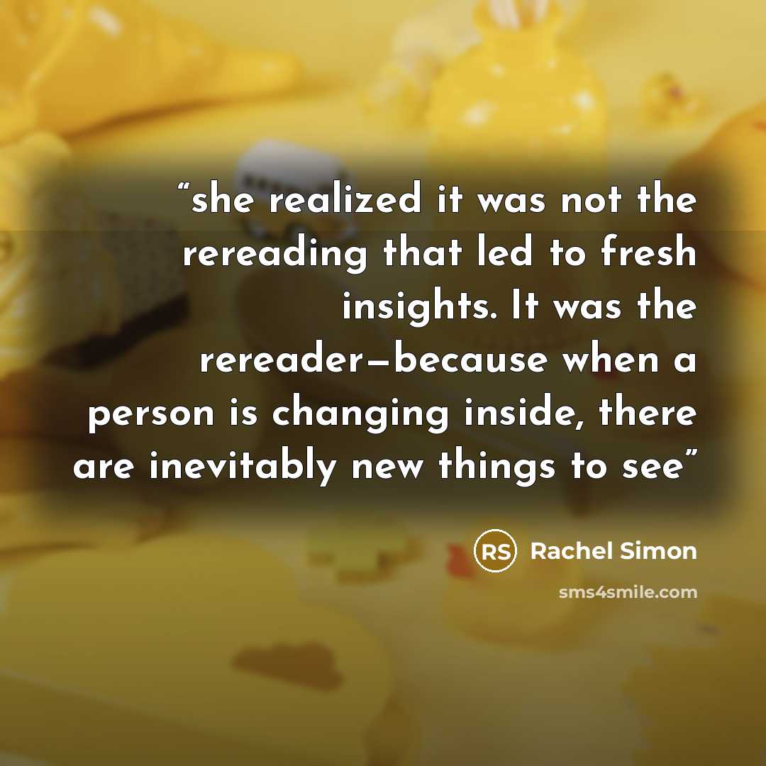 “she realized it was not the rereading that led to fresh insights. It was the rereader—because when a person is changing inside, there are inevitably new things to see” quote by Rachel Simon