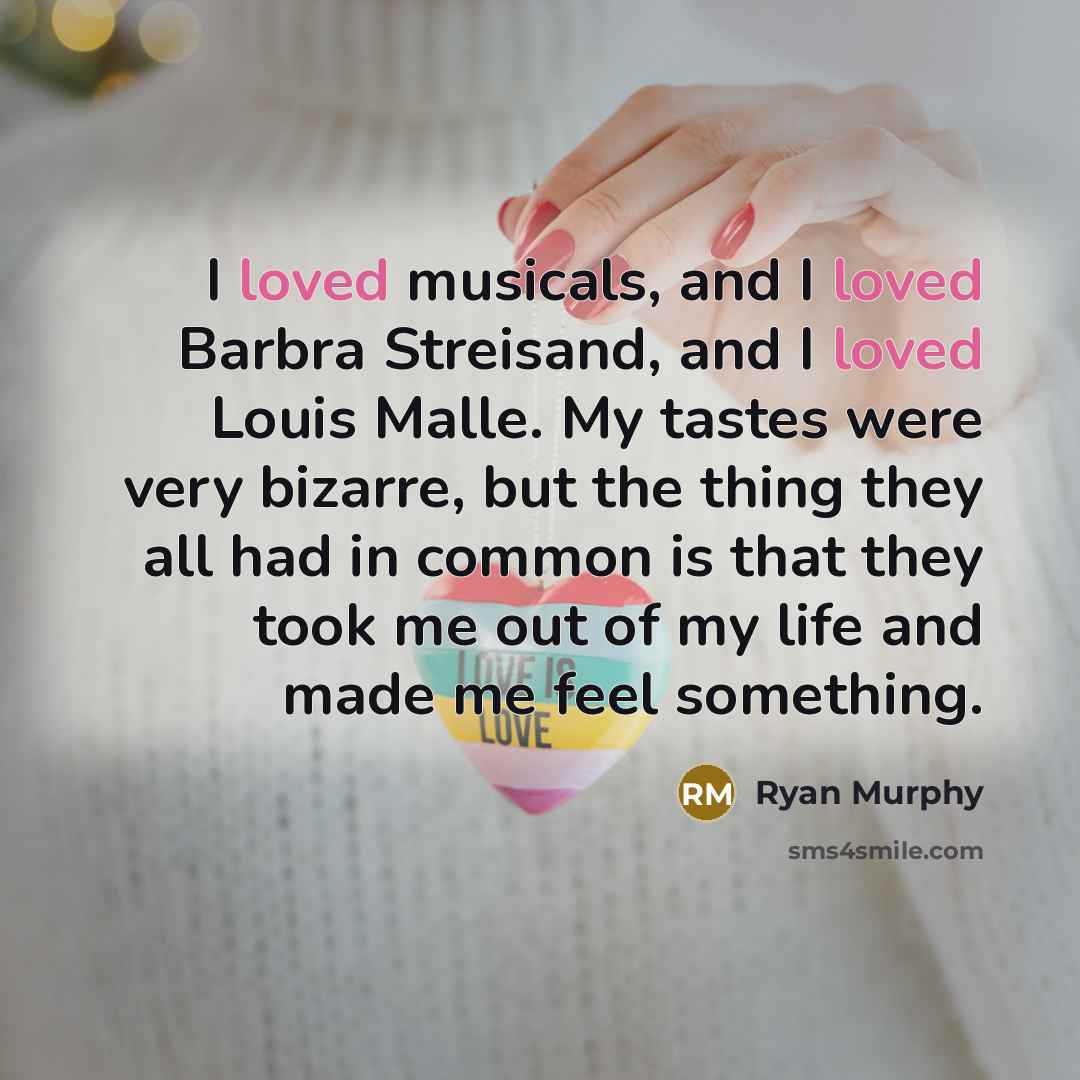 “I loved musicals, and I loved Barbra Streisand, and I loved Louis Malle. My tastes were very bizarre, but the thing they all had in common is that they took me out of my life and made me feel something.” quote by Ryan Murphy