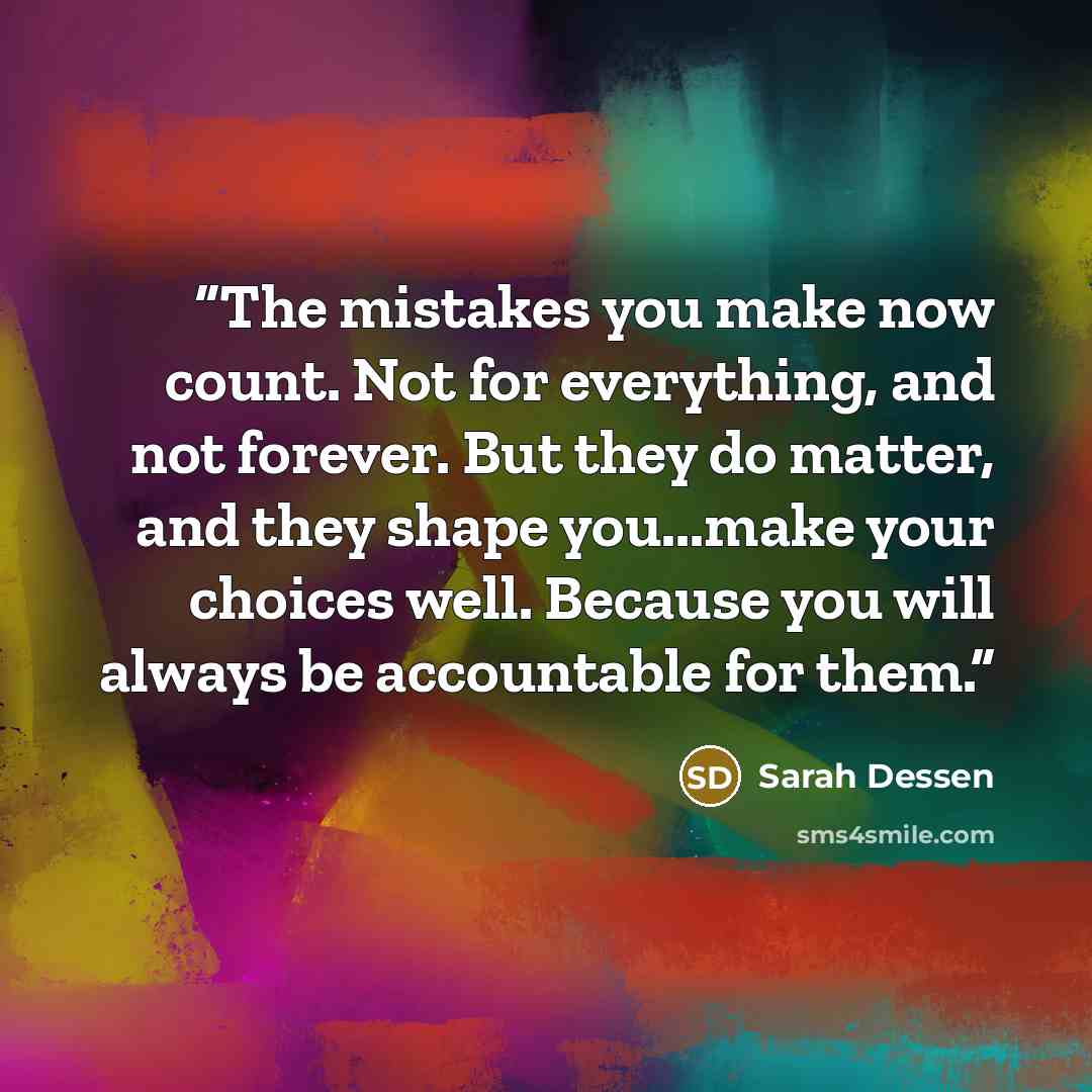 “The mistakes you make now count. Not for everything, and not forever. But they do matter, and they shape you...make your choices well. Because you will always be accountable for them.” quote by Sarah Dessen