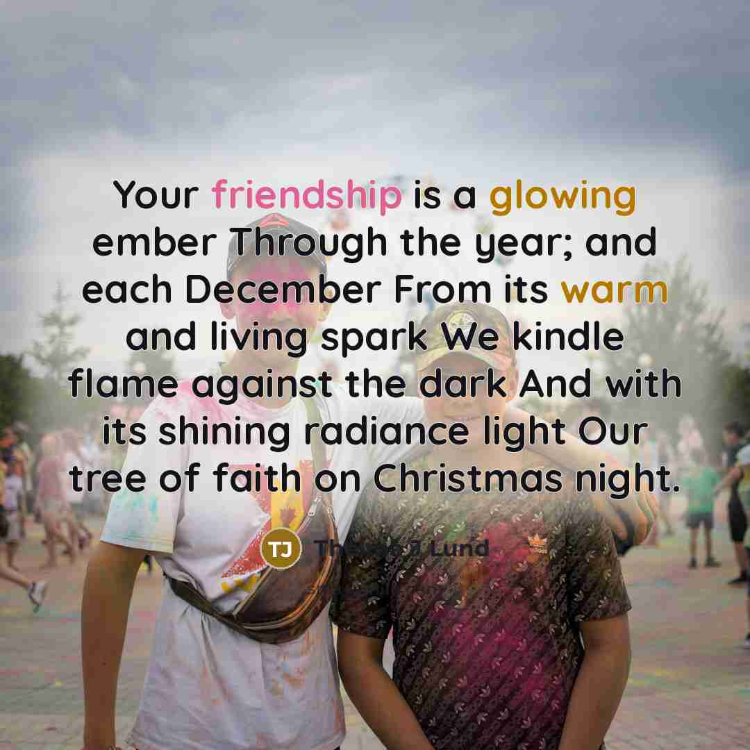 “Your friendship is a glowing ember Through the year; and each December From its warm and living spark We kindle flame against the dark And with its shining radiance light Our tree of faith on Christmas night.” quote by Thelma J Lund