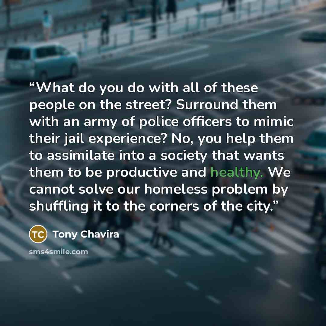 “What do you do with all of these people on the street? Surround them with an army of police officers to mimic their jail experience? No, you help them to assimilate into a society that wants them to be productive and healthy. We cannot solve our homeless problem by shuffling it to the corners of…” quote by Tony Chavira