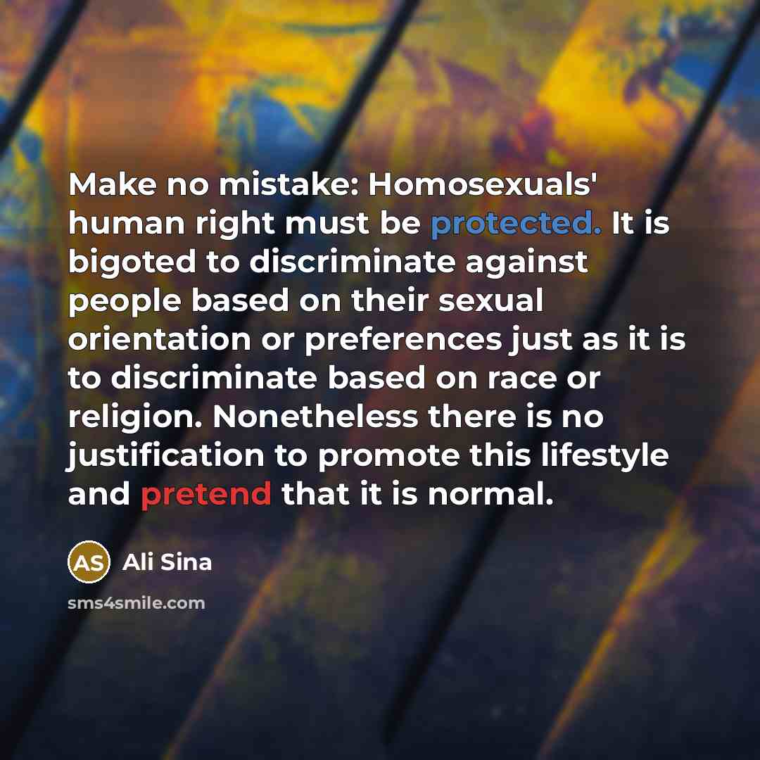 “Make no mistake: Homosexuals' human right must be protected. It is bigoted to discriminate against people based on their sexual orientation or preferences just as it is to discriminate based on race or religion. Nonetheless there is no justification to promote this lifestyle and pretend that it is…” quote by Ali Sina