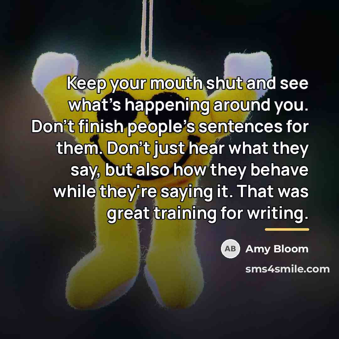 “Keep your mouth shut and see what's happening around you.…” quote by Amy Bloom