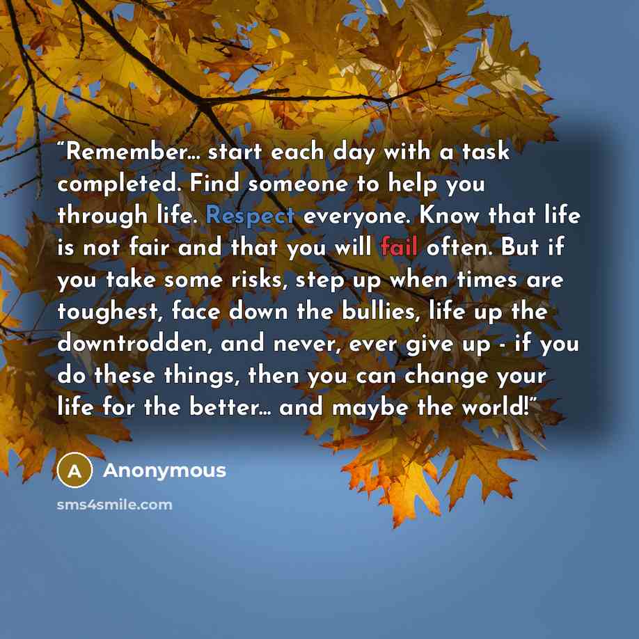 “Remember... start each day with a task completed. Find someone to help you through life. Respect everyone. Know that life is not fair and that you will fail often. But if you take some risks, step up when times are toughest, face down the bullies, life up the downtrodden, and never, ever give up…” quote by Anonymous