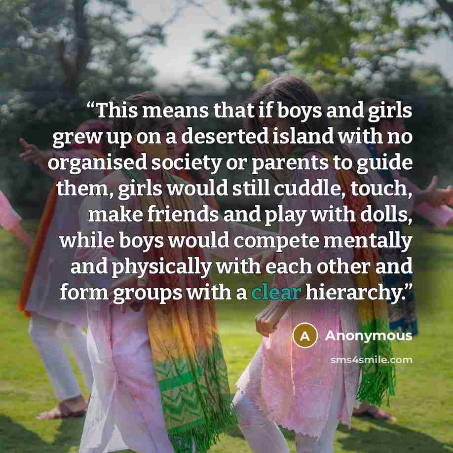 “This means that if boys and girls grew up on a deserted island with no organised society or parents to guide them, girls would still cuddle, touch, make friends and play with dolls, while boys would compete mentally and physically with each other and form groups with a clear hierarchy.” quote by Anonymous