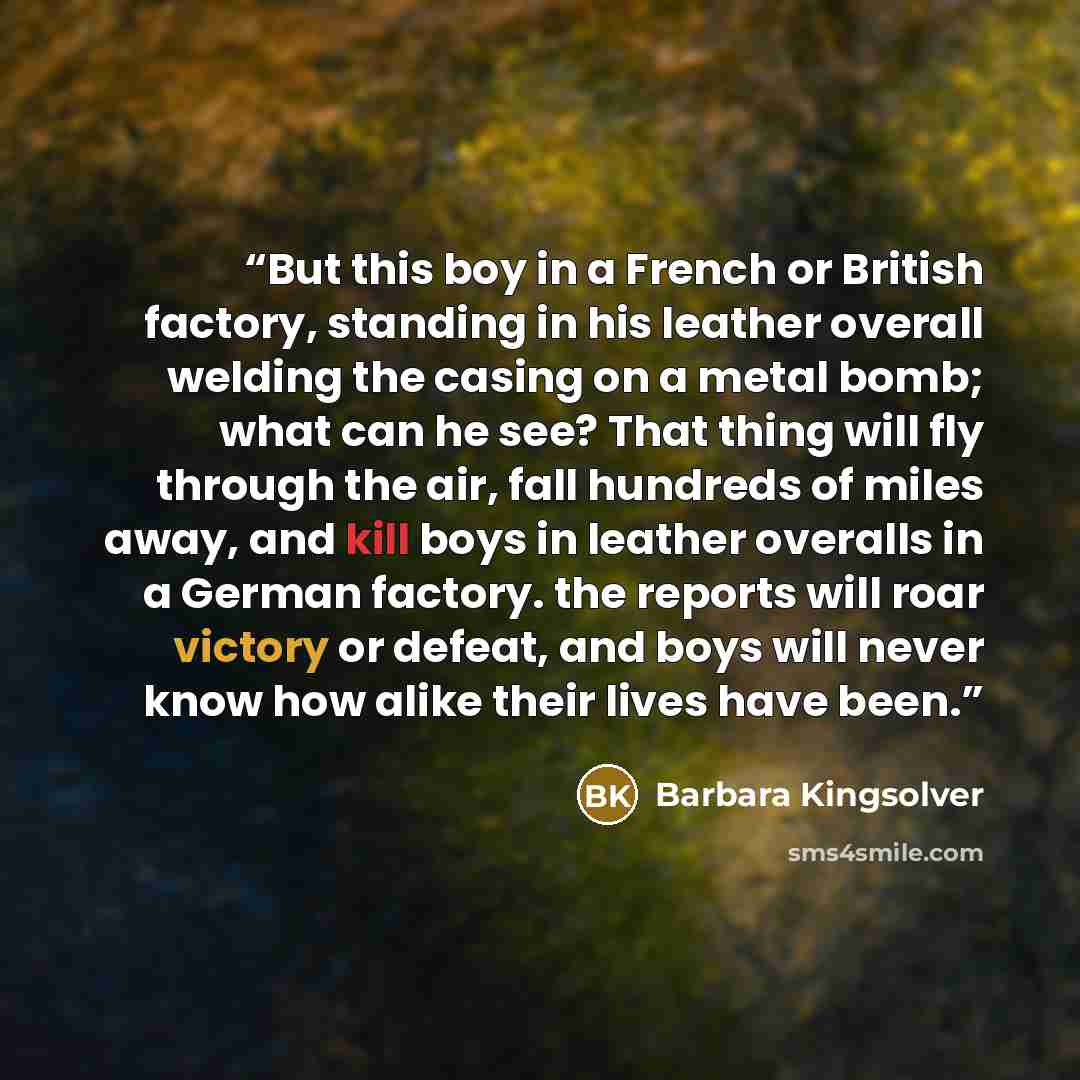 “But this boy in a French or British factory, standing in his leather overall welding the casing on a metal bomb; what can he see? That thing will fly through the air, fall hundreds of miles away, and kill boys in leather overalls in a German factory. the reports will roar victory or defeat, and…” quote by Barbara Kingsolver