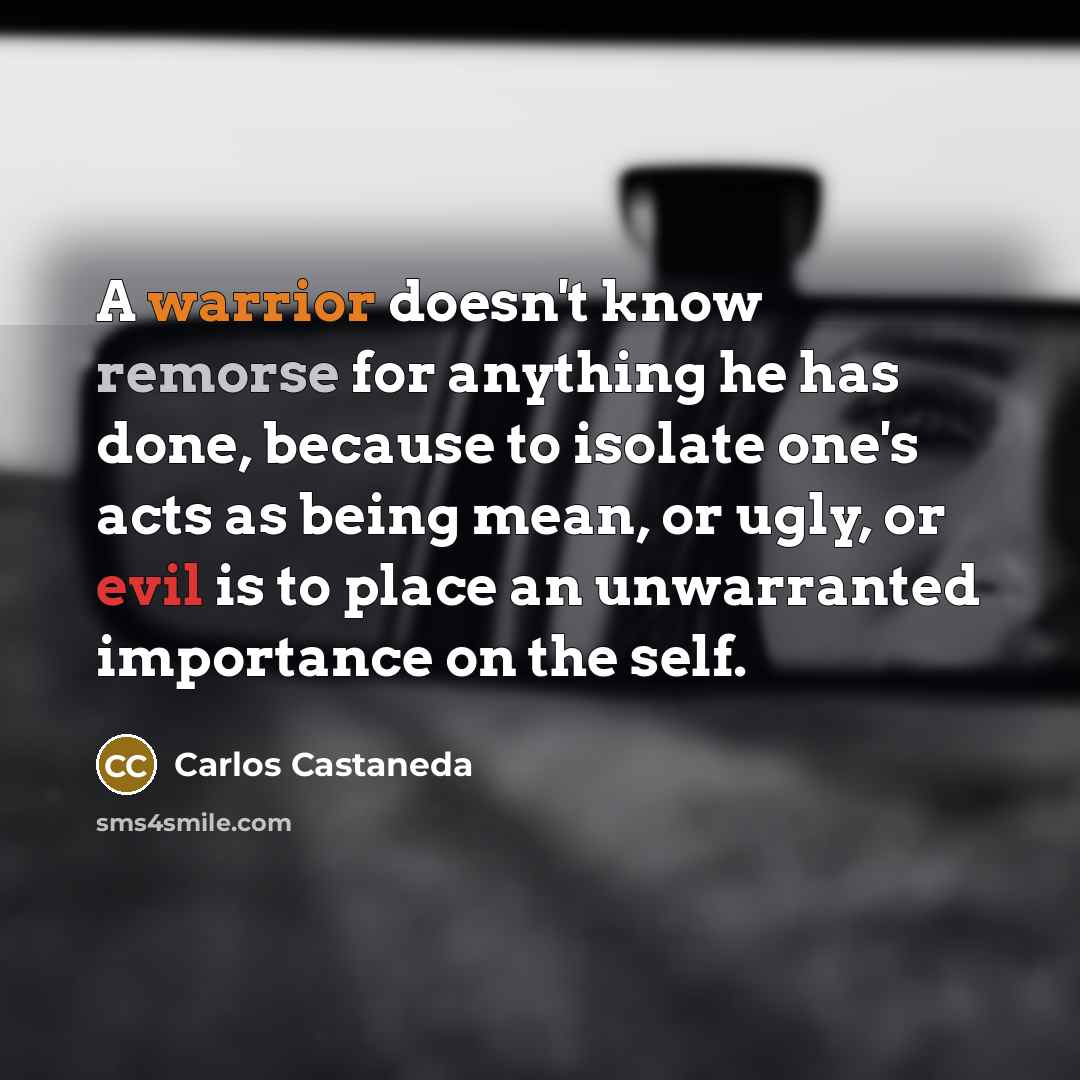 “A warrior doesn't know remorse for anything he has done,…” quote by Carlos Castaneda