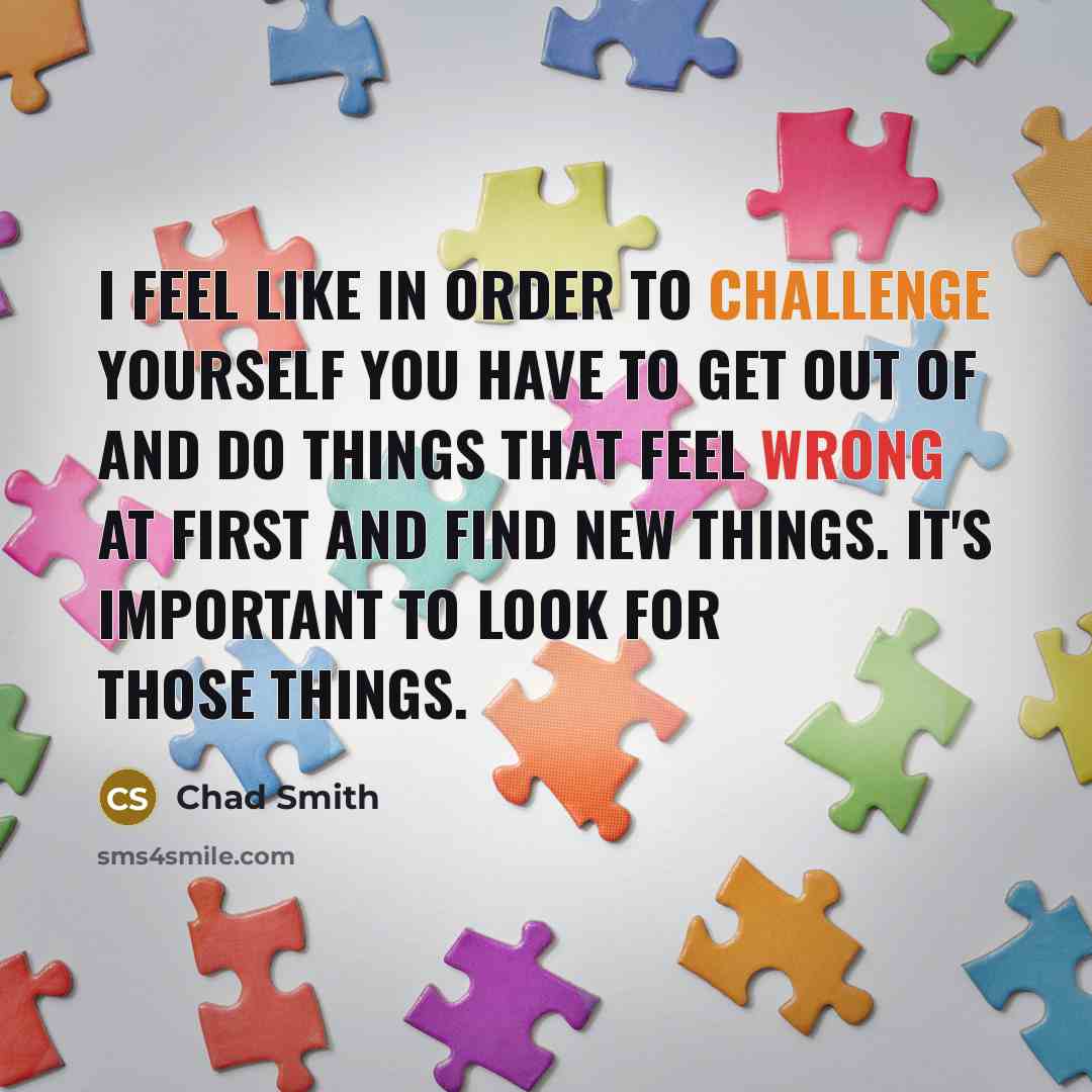 “I feel like in order to challenge yourself you have to get out of and do things that feel wrong at first and find new things. It's important to look for those things.” quote by Chad Smith