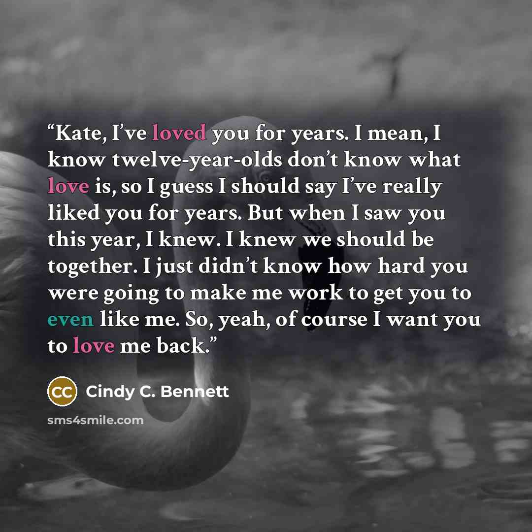 “Kate, I’ve loved you for years. I mean, I know twelve-year-olds don’t know what love is, so I guess I should say I’ve really liked you for years. But when I saw you this year, I knew. I knew we should be together. I just didn’t know how hard you were going to make me work to get you to even like…” quote by Cindy C. Bennett