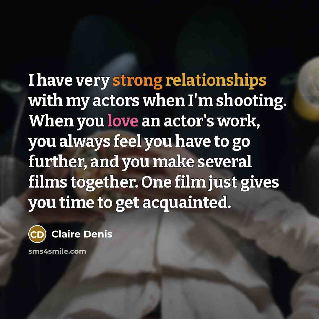 “I have very strong relationships with my actors when I'm shooting. When you love an actor's work, you always feel you have to go further, and you make several films together. One film just gives you time to get acquainted.” quote by Claire Denis