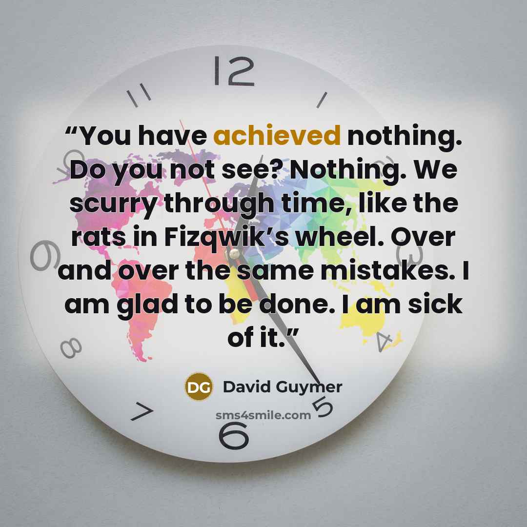 “You have achieved nothing. Do you not see? Nothing. We scurry through time, like the rats in Fizqwik’s wheel. Over and over the same mistakes. I am glad to be done. I am sick of it.” quote by David Guymer