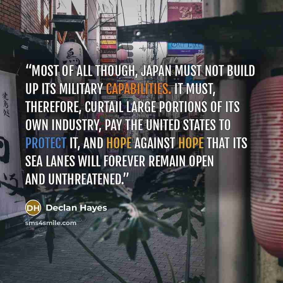 “Most of all though, Japan must not build up its military capabilities. It must, therefore, curtail large portions of its own industry, pay the United States to protect it, and hope against hope that its sea lanes will forever remain open and unthreatened.” quote by Declan Hayes
