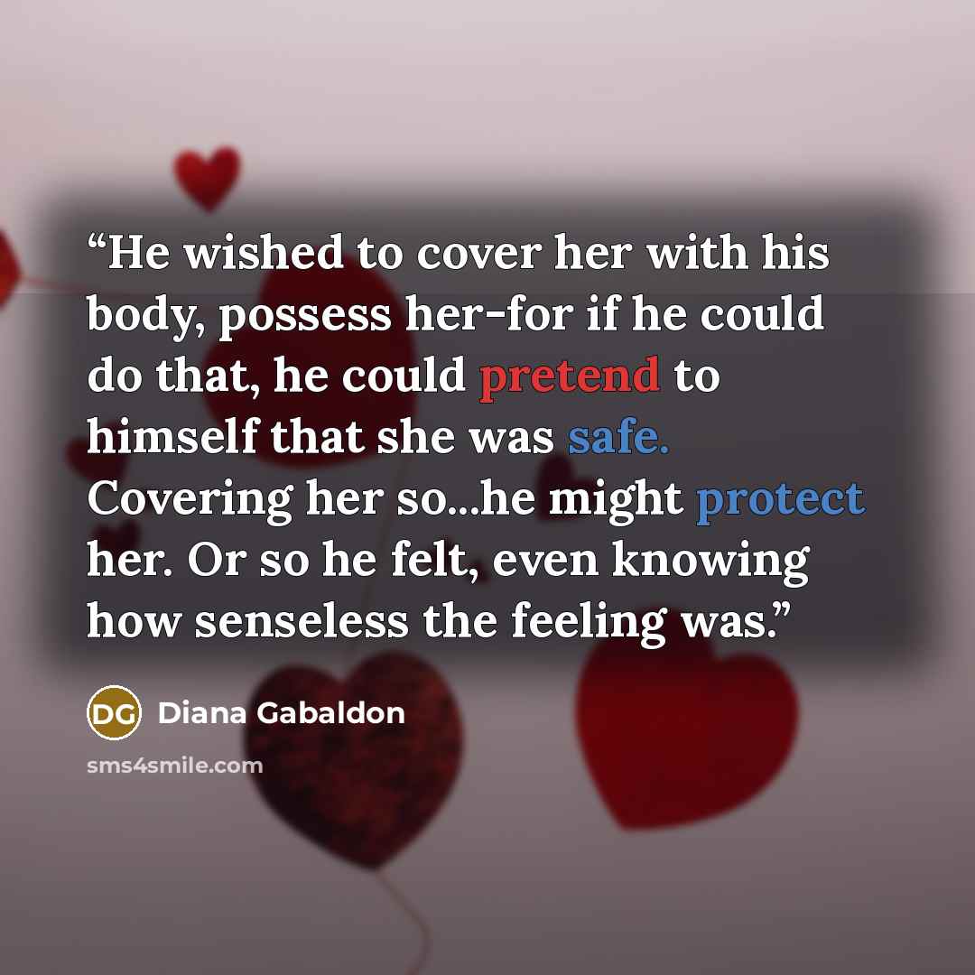 “He wished to cover her with his body, possess her-for if he could do that, he could pretend to himself that she was safe. Covering her so...he might protect her. Or so he felt, even knowing how senseless the feeling was.” quote by Diana Gabaldon