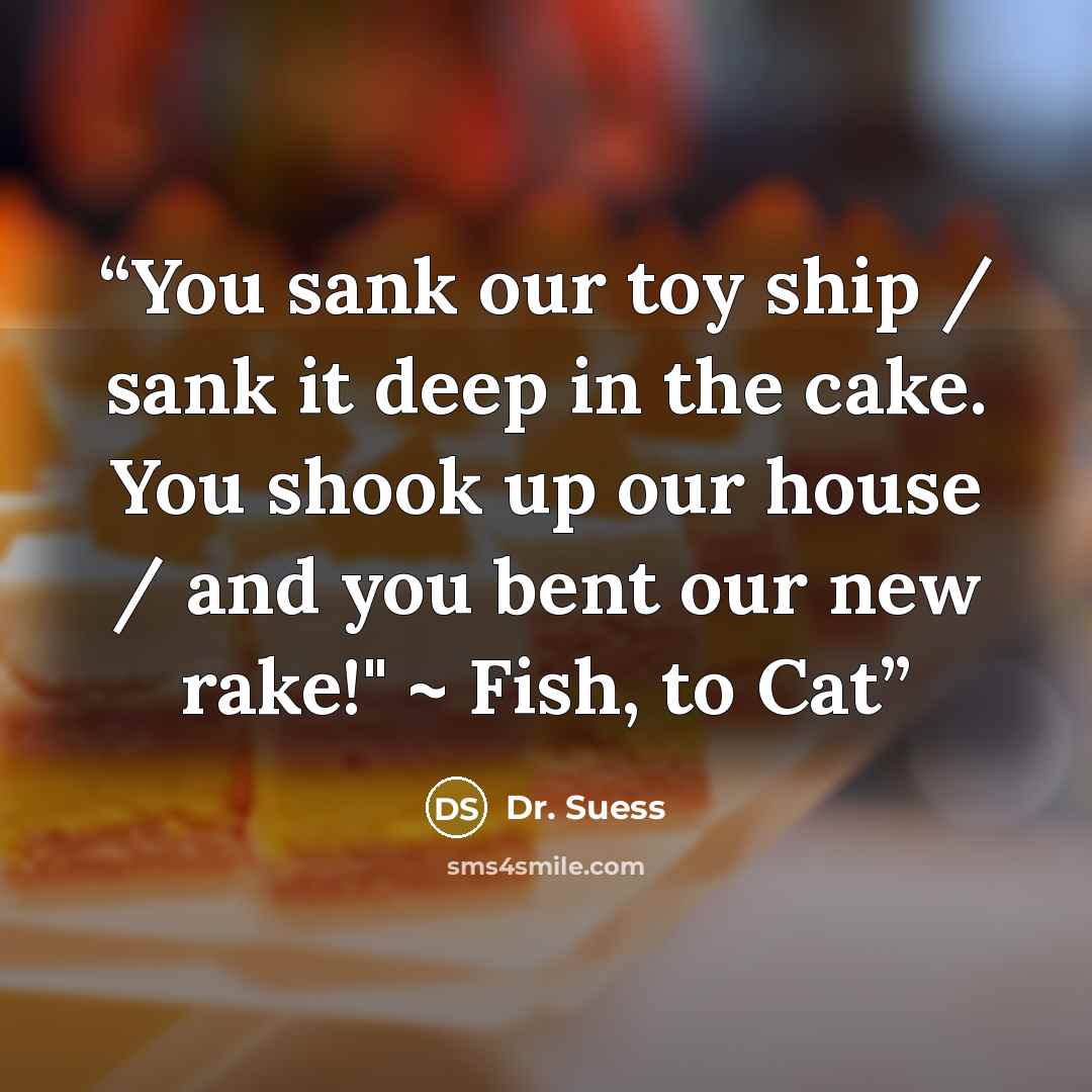 “You sank our toy ship / sank it deep in the cake. You shook up our house / and you bent our new rake!" ~ Fish, to Cat” quote by Dr. Suess