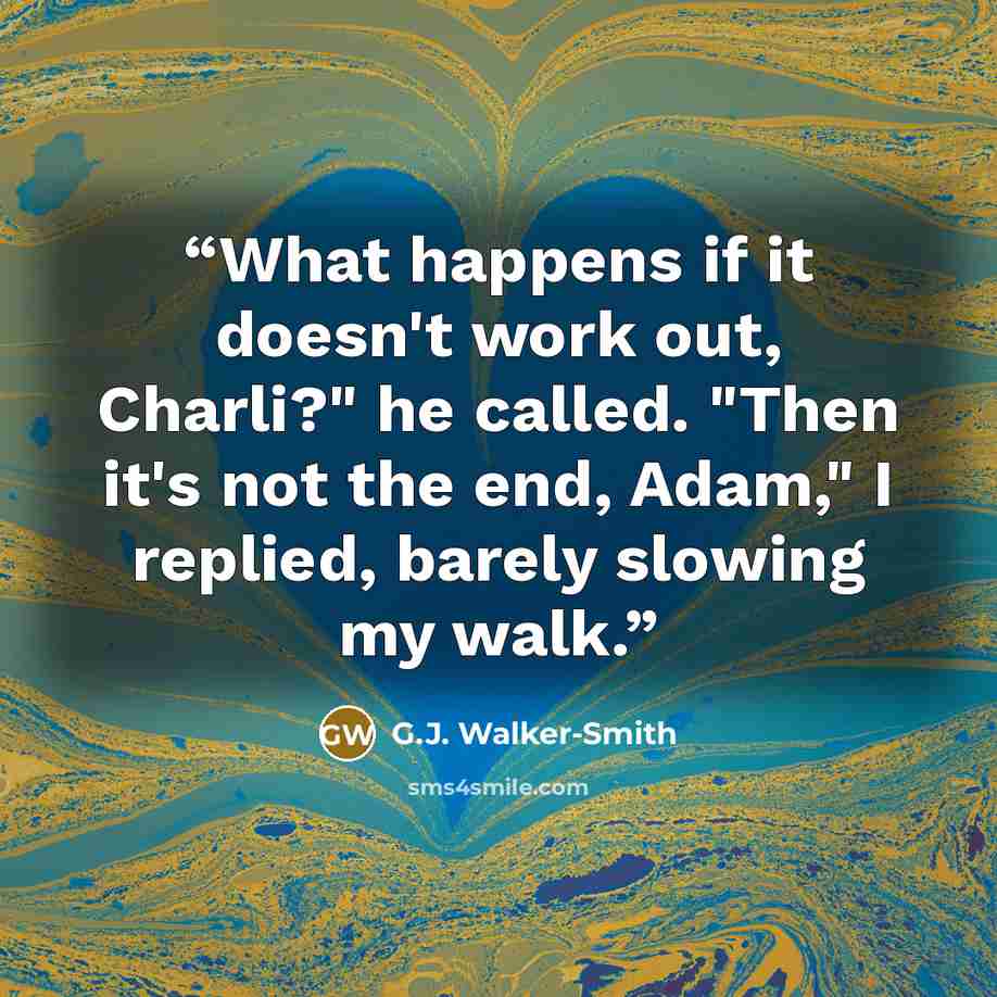 “What happens if it doesn't work out, Charli?" he called. "Then it's not the end, Adam," I replied, barely slowing my walk.” quote by G.J. Walker-Smith