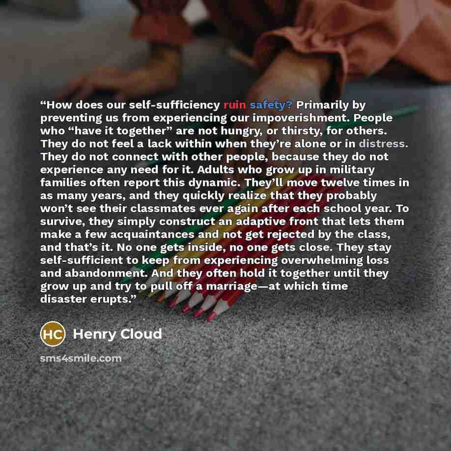 “How does our self-sufficiency ruin safety? Primarily by preventing us from experiencing our impoverishment. People who “have it together” are not hungry, or thirsty, for others. They do not feel a lack within when they’re alone or in distress. They do not connect with other people, because they do…” quote by Henry Cloud