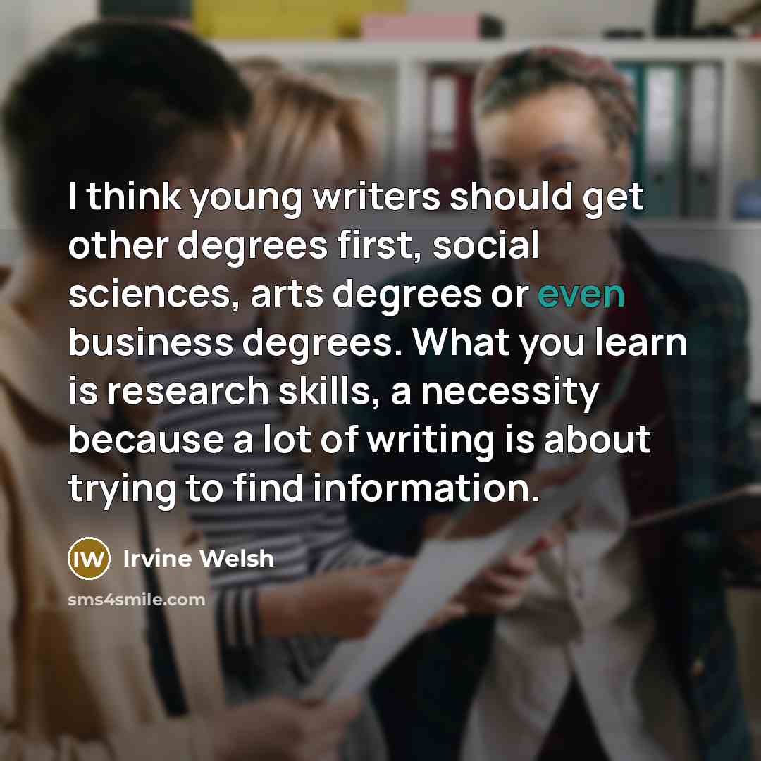 “I think young writers should get other degrees first, social sciences, arts degrees or even business degrees. What you learn is research skills, a necessity because a lot of writing is about trying to find information.” quote by Irvine Welsh