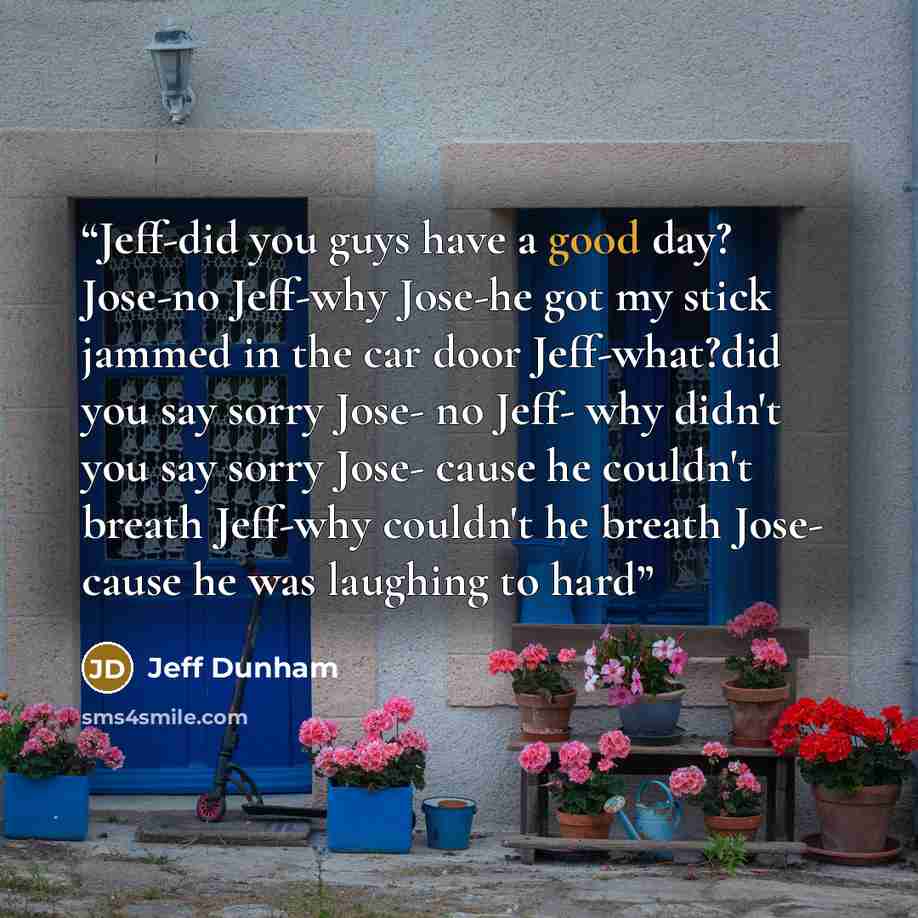 “Jeff-did you guys have a good day? Jose-no Jeff-why Jose-he got my stick jammed in the car door Jeff-what?did you say sorry Jose- no Jeff- why didn't you say sorry Jose- cause he couldn't breath Jeff-why couldn't he breath Jose- cause he was laughing to hard” quote by Jeff Dunham