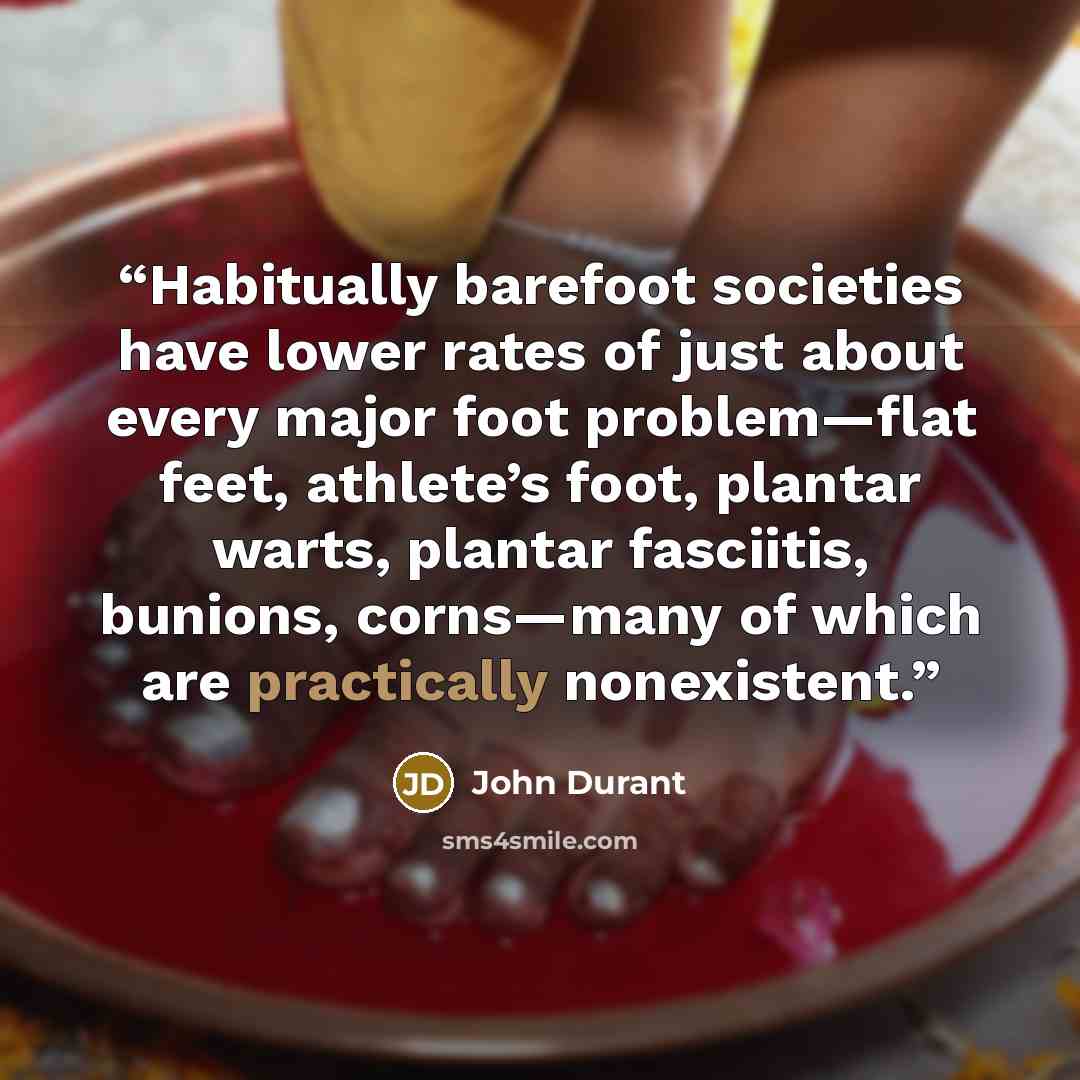 “Habitually barefoot societies have lower rates of just about every major foot problem—flat feet, athlete’s foot, plantar warts, plantar fasciitis, bunions, corns—many of which are practically nonexistent.” quote by John Durant